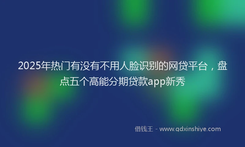 2025年热门有没有不用人脸识别的网贷平台，盘点五个高能分期贷款app新秀