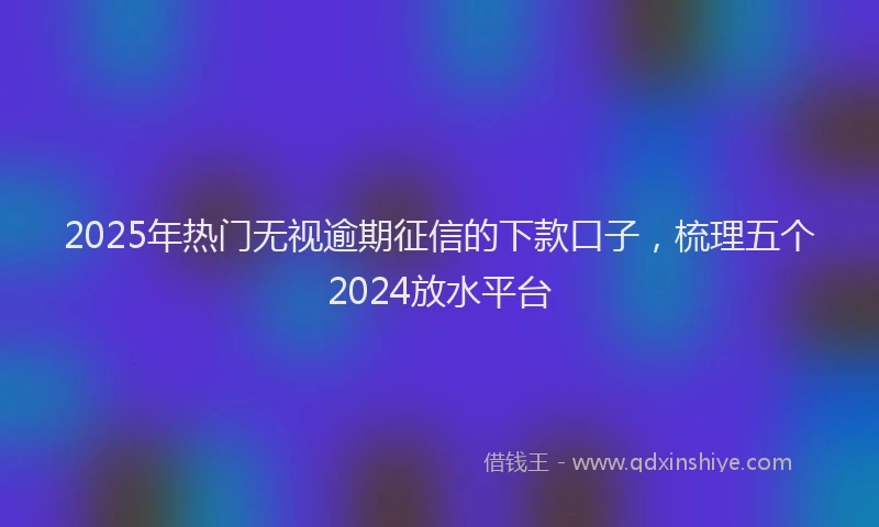 2025年热门无视逾期征信的下款口子，梳理五个2024放水平台