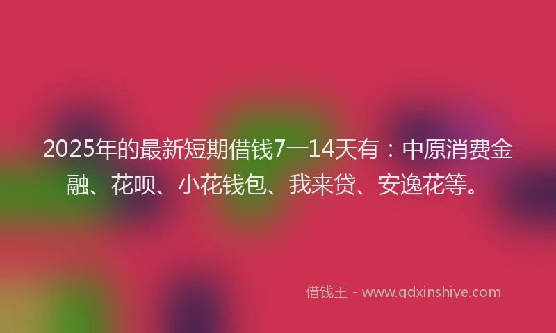 2025年的最新短期借钱7一14天有：中原消费金融、花呗、小花钱包、我来贷、安逸花等。