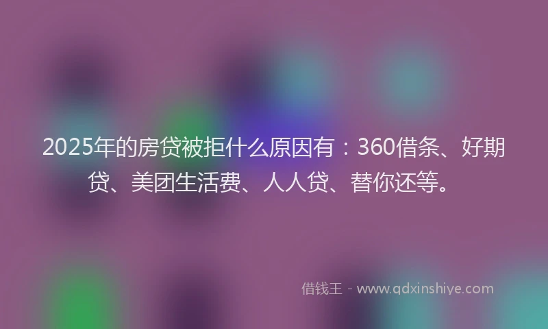 2025年的房贷被拒什么原因有：360借条、好期贷、美团生活费、人人贷、替你还等。