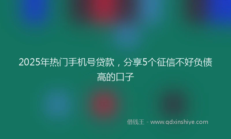 2025年热门手机号贷款，分享5个征信不好负债高的口子