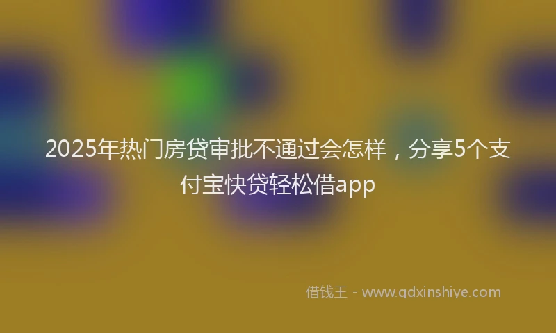 2025年热门房贷审批不通过会怎样，分享5个支付宝快贷轻松借app