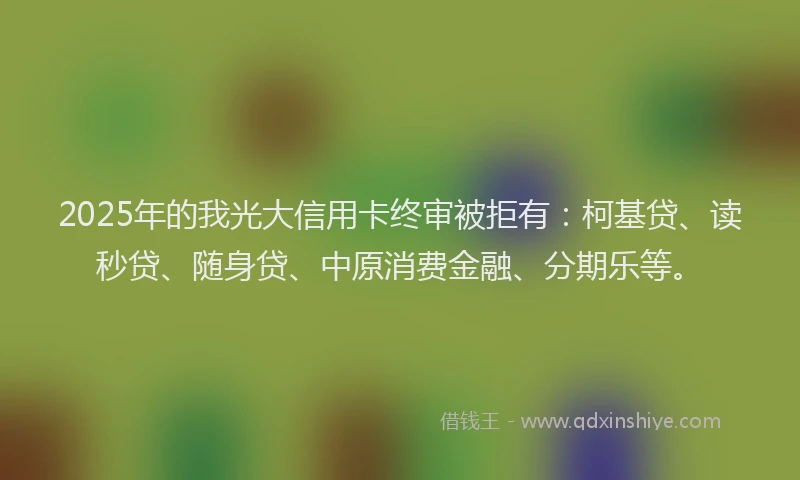 2025年的我光大信用卡终审被拒有：柯基贷、读秒贷、随身贷、中原消费金融、分期乐等。