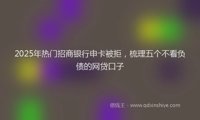 2025年热门招商银行申卡被拒，梳理五个不看负债的网贷口子