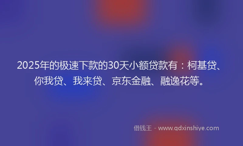 2025年的极速下款的30天小额贷款有：柯基贷、你我贷、我来贷、京东金融、融逸花等。