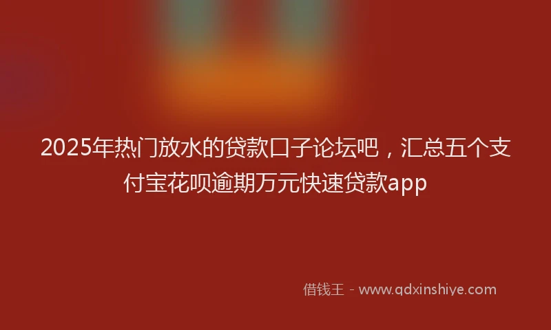 2025年热门放水的贷款口子论坛吧，汇总五个支付宝花呗逾期万元快速贷款app