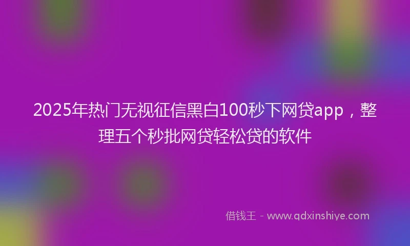 2025年热门无视征信黑白100秒下网贷app，整理五个秒批网贷轻松贷的软件