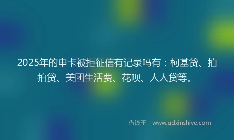 2025年的申卡被拒征信有记录吗有：柯基贷、拍拍贷、美团生活费、花呗、人人贷等。