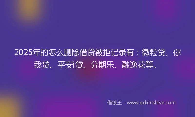 2025年的怎么删除借贷被拒记录有：微粒贷、你我贷、平安i贷、分期乐、融逸花等。