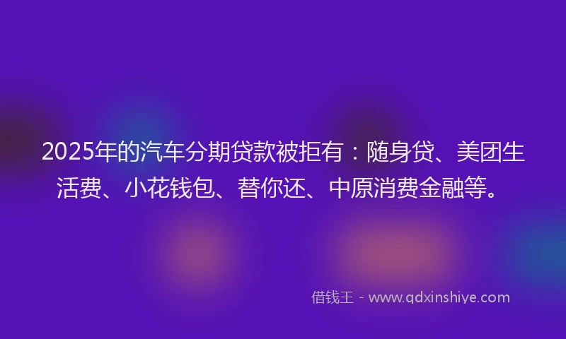 2025年的汽车分期贷款被拒有：随身贷、美团生活费、小花钱包、替你还、中原消费金融等。