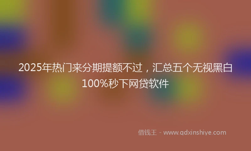 2025年热门来分期提额不过，汇总五个无视黑白100%秒下网贷软件