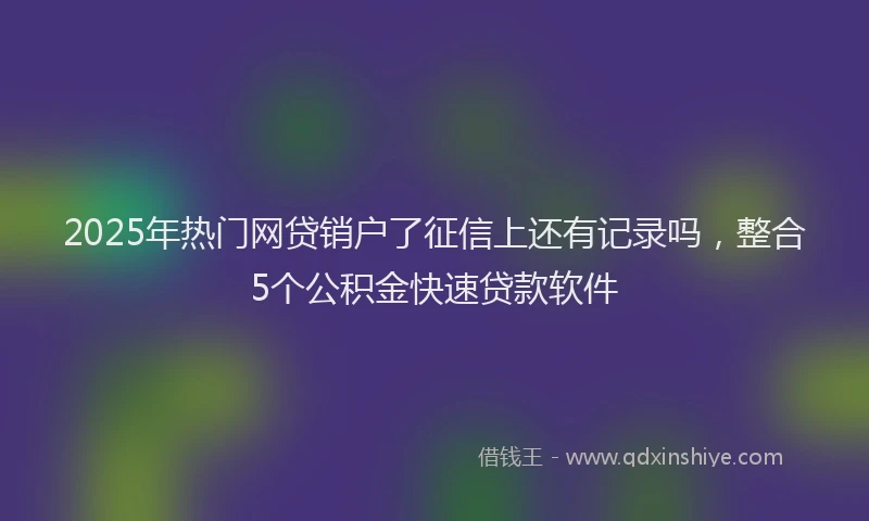 2025年热门网贷销户了征信上还有记录吗，整合5个公积金快速贷款软件