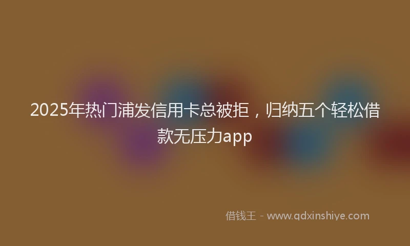 2025年热门浦发信用卡总被拒，归纳五个轻松借款无压力app