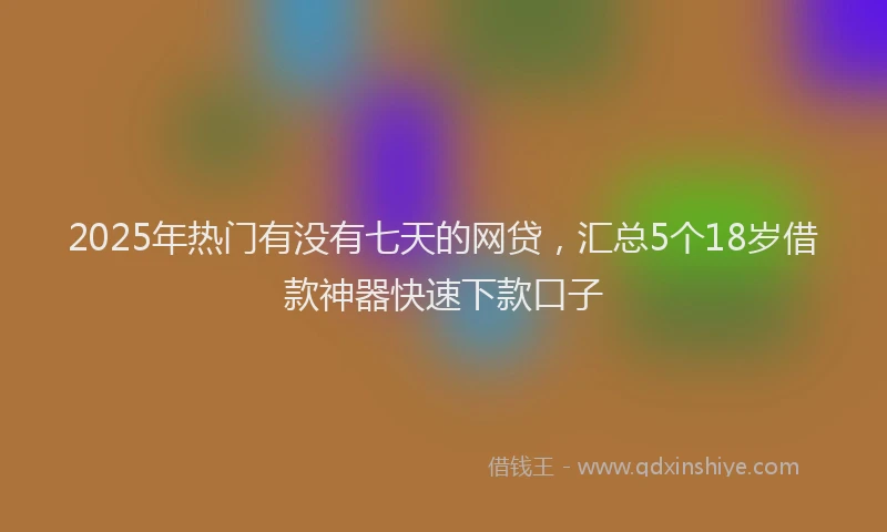 2025年热门有没有七天的网贷，汇总5个18岁借款神器快速下款口子