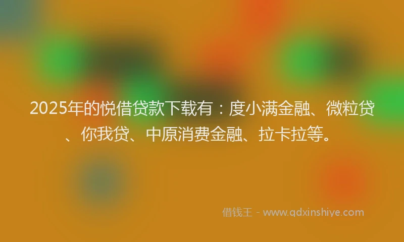 2025年的悦借贷款下载有：度小满金融、微粒贷、你我贷、中原消费金融、拉卡拉等。