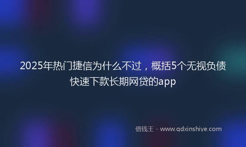 2025年热门捷信为什么不过，概括5个无视负债快速下款长期网贷的app