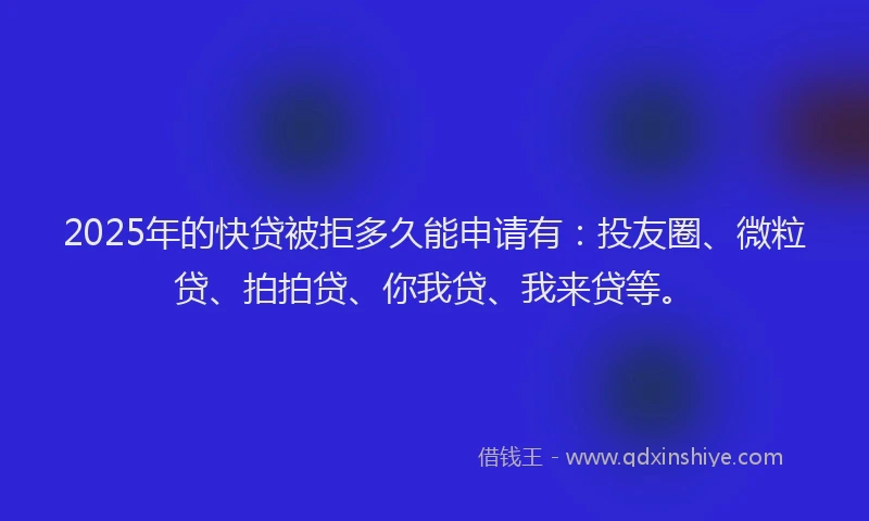 2025年的快贷被拒多久能申请有：投友圈、微粒贷、拍拍贷、你我贷、我来贷等。