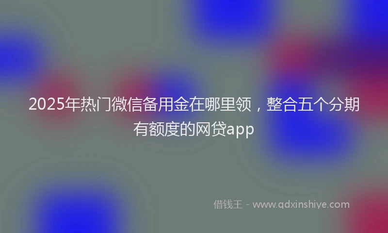 2025年热门微信备用金在哪里领，整合五个分期有额度的网贷app