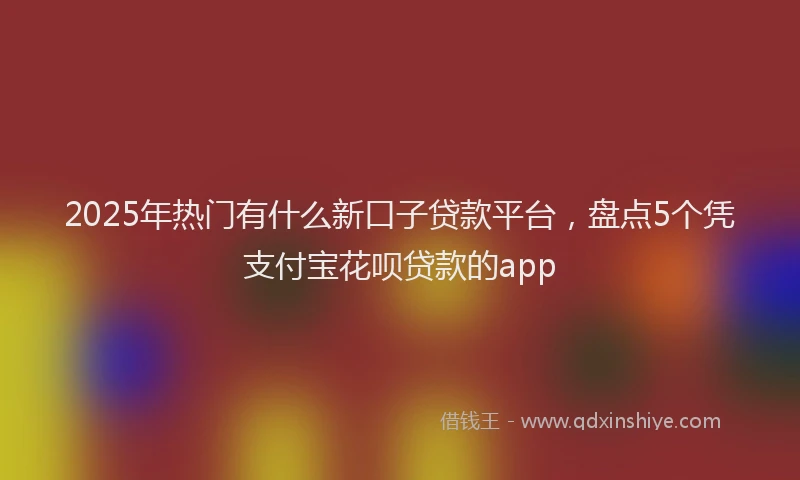 2025年热门有什么新口子贷款平台，盘点5个凭支付宝花呗贷款的app
