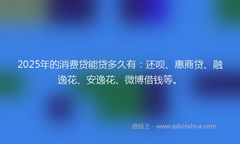2025年的消费贷能贷多久有：还呗、惠商贷、融逸花、安逸花、微博借钱等。