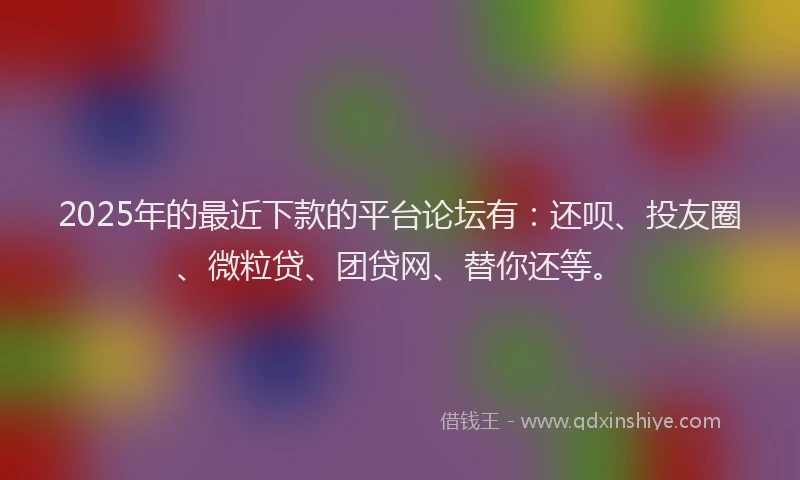 2025年的最近下款的平台论坛有：还呗、投友圈、微粒贷、团贷网、替你还等。