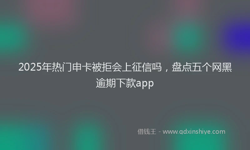 2025年热门申卡被拒会上征信吗，盘点五个网黑逾期下款app