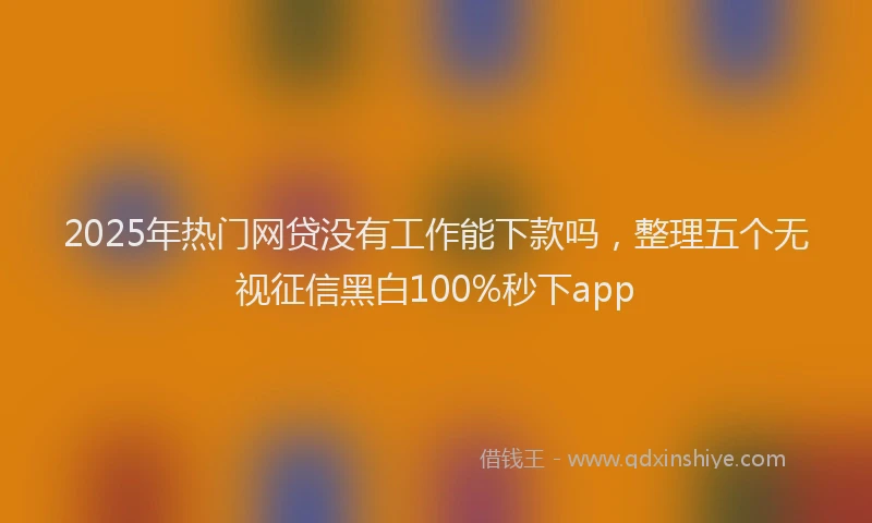 2025年热门网贷没有工作能下款吗，整理五个无视征信黑白100%秒下app