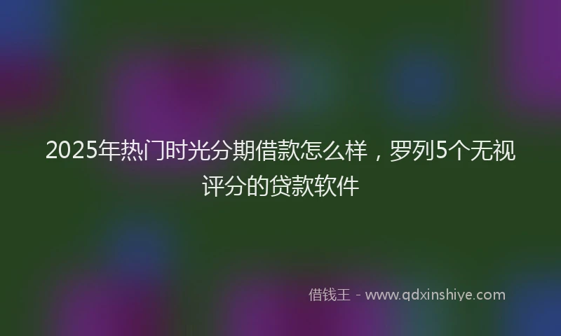 2025年热门时光分期借款怎么样，罗列5个无视评分的贷款软件