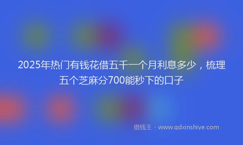 2025年热门有钱花借五千一个月利息多少，梳理五个芝麻分700能秒下的口子