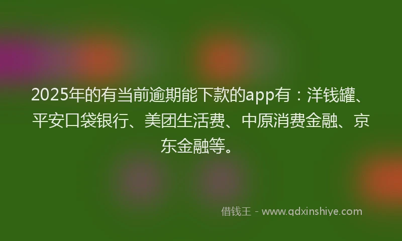 2025年的有当前逾期能下款的app有：洋钱罐、平安口袋银行、美团生活费、中原消费金融、京东金融等。