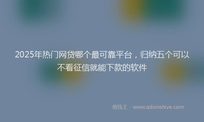 2025年热门网贷哪个最可靠平台，归纳五个可以不看征信就能下款的软件