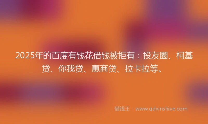2025年的百度有钱花借钱被拒有：投友圈、柯基贷、你我贷、惠商贷、拉卡拉等。