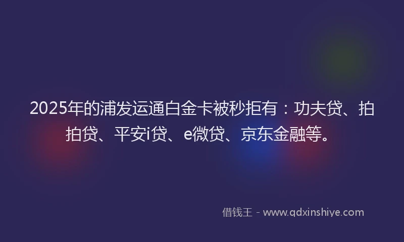 2025年的浦发运通白金卡被秒拒有：功夫贷、拍拍贷、平安i贷、e微贷、京东金融等。