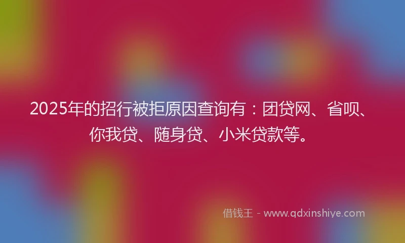 2025年的招行被拒原因查询有：团贷网、省呗、你我贷、随身贷、小米贷款等。