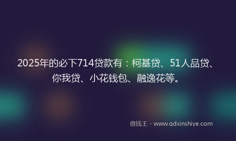 2025年的必下714贷款有：柯基贷、51人品贷、你我贷、小花钱包、融逸花等。
