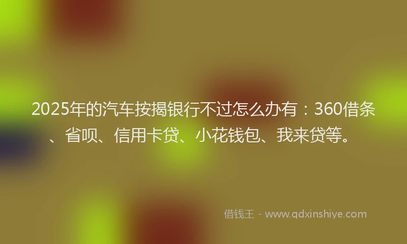 2025年的汽车按揭银行不过怎么办有：360借条、省呗、信用卡贷、小花钱包、我来贷等。