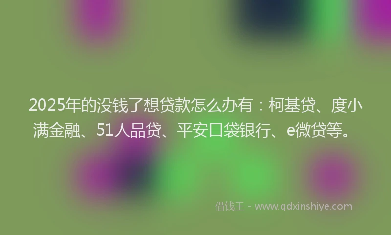 2025年的没钱了想贷款怎么办有：柯基贷、度小满金融、51人品贷、平安口袋银行、e微贷等。