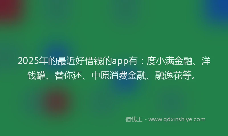 2025年的最近好借钱的app有：度小满金融、洋钱罐、替你还、中原消费金融、融逸花等。