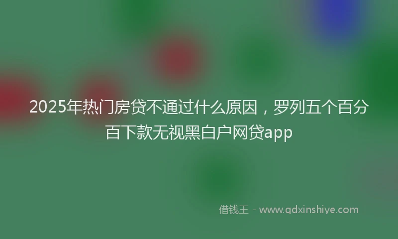 2025年热门房贷不通过什么原因，罗列五个百分百下款无视黑白户网贷app