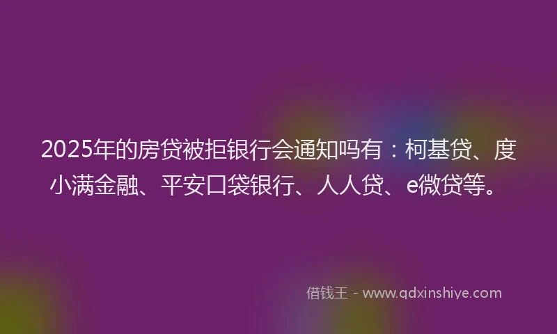 2025年的房贷被拒银行会通知吗有：柯基贷、度小满金融、平安口袋银行、人人贷、e微贷等。