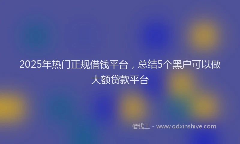 2025年热门正规借钱平台，总结5个黑户可以做大额贷款平台