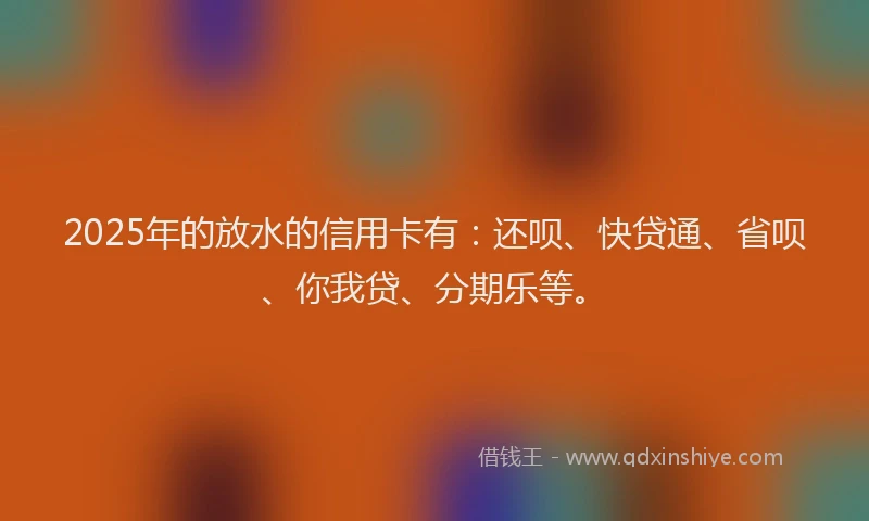 2025年的放水的信用卡有：还呗、快贷通、省呗、你我贷、分期乐等。