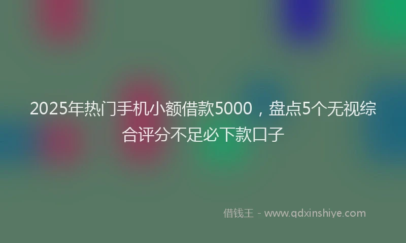 2025年热门手机小额借款5000，盘点5个无视综合评分不足必下款口子