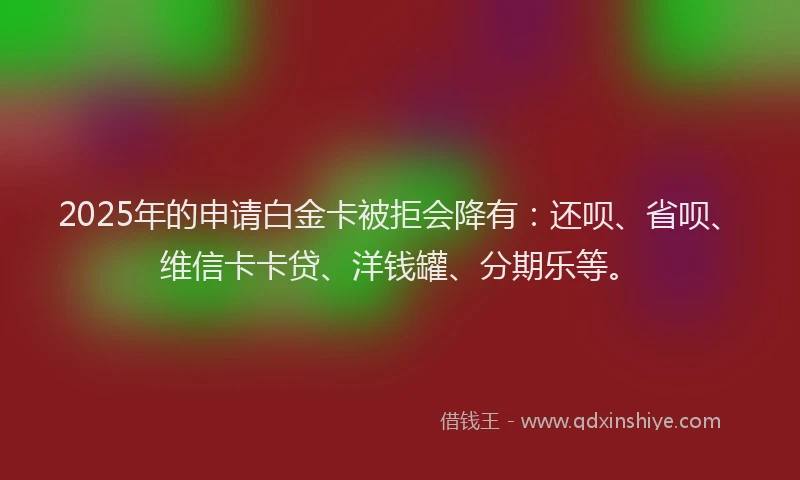 2025年的申请白金卡被拒会降有：还呗、省呗、维信卡卡贷、洋钱罐、分期乐等。