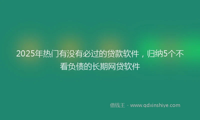 2025年热门有没有必过的贷款软件，归纳5个不看负债的长期网贷软件