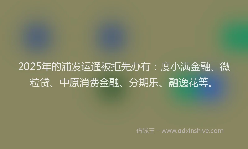 2025年的浦发运通被拒先办有：度小满金融、微粒贷、中原消费金融、分期乐、融逸花等。