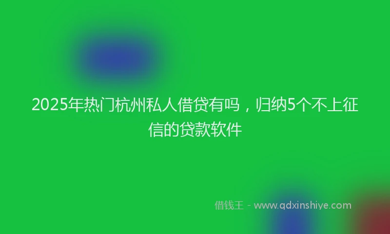 2025年热门杭州私人借贷有吗，归纳5个不上征信的贷款软件