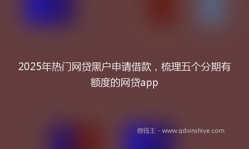 2025年热门网贷黑户申请借款，梳理五个分期有额度的网贷app