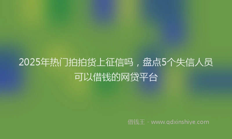 2025年热门拍拍货上征信吗，盘点5个失信人员可以借钱的网贷平台