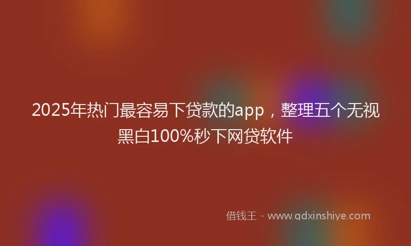 2025年热门最容易下贷款的app，整理五个无视黑白100%秒下网贷软件